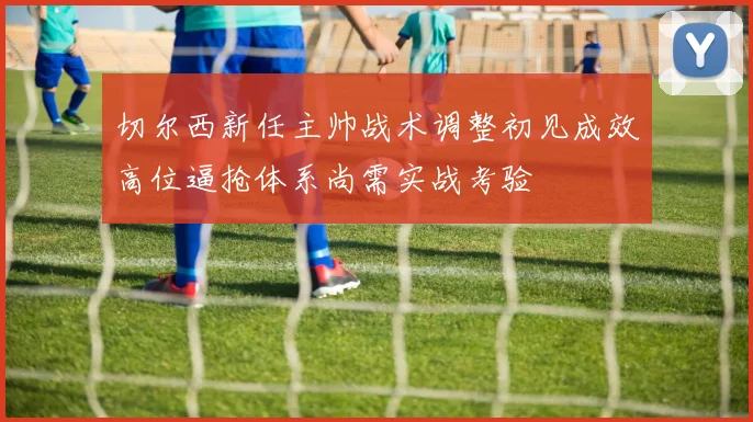切尔西新任主帅战术调整初见成效高位逼抢体系尚需实战考验