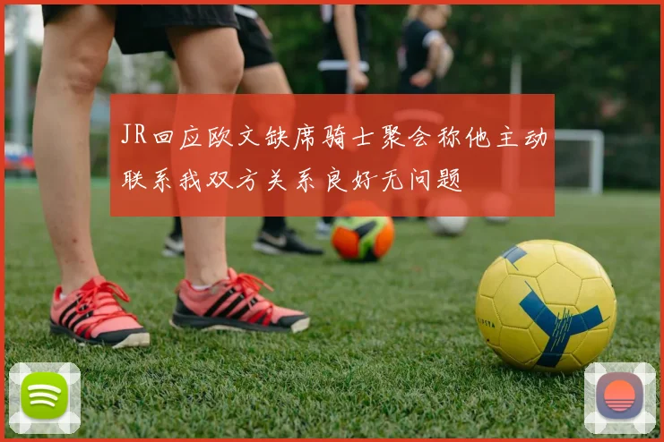 JR回应欧文缺席骑士聚会称他主动联系我双方关系良好无问题