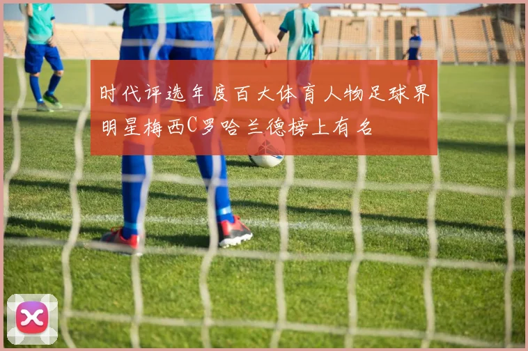 时代评选年度百大体育人物足球界明星梅西C罗哈兰德榜上有名