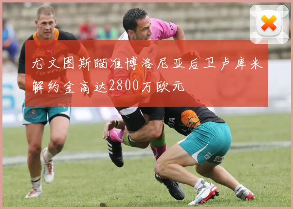 尤文图斯瞄准博洛尼亚后卫卢库米解约金高达2800万欧元