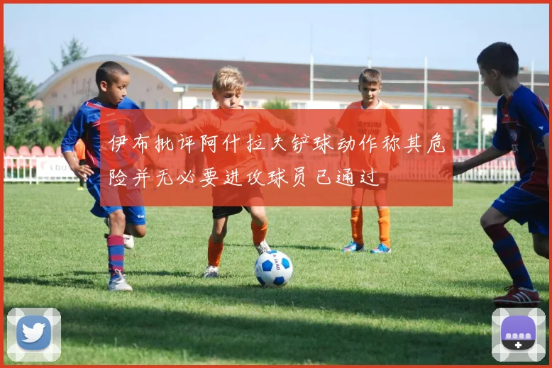 伊布批评阿什拉夫铲球动作称其危险并无必要进攻球员已通过
