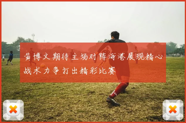黄博文期待主场对阵海港展现精心战术力争打出精彩比赛