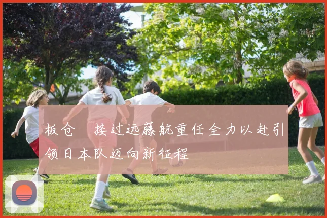 板仓滉接过远藤航重任全力以赴引领日本队迈向新征程