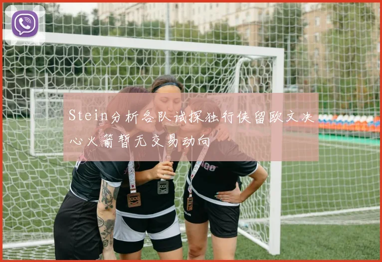 Stein分析各队试探独行侠留欧文决心火箭暂无交易动向