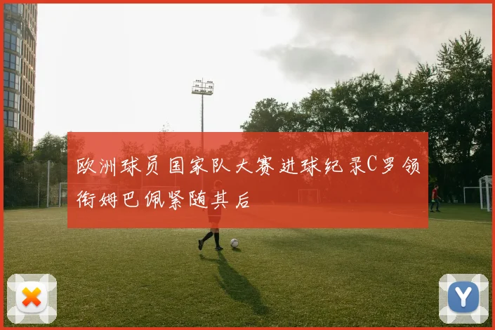 欧洲球员国家队大赛进球纪录C罗领衔姆巴佩紧随其后