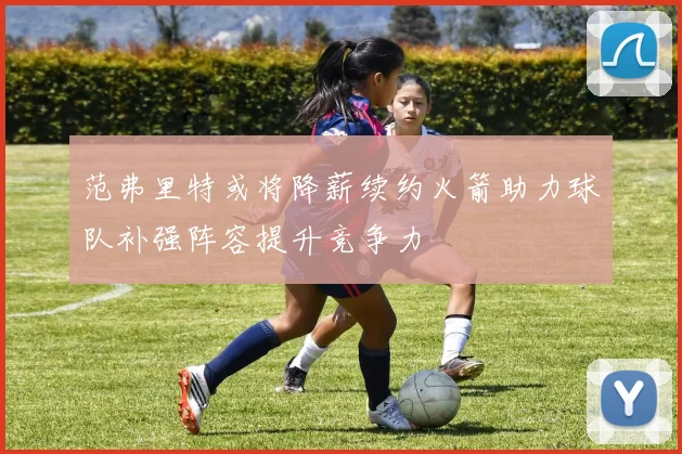 范弗里特或将降薪续约火箭助力球队补强阵容提升竞争力