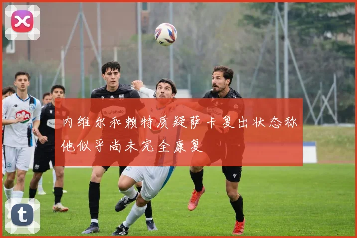 内维尔和赖特质疑萨卡复出状态称他似乎尚未完全康复