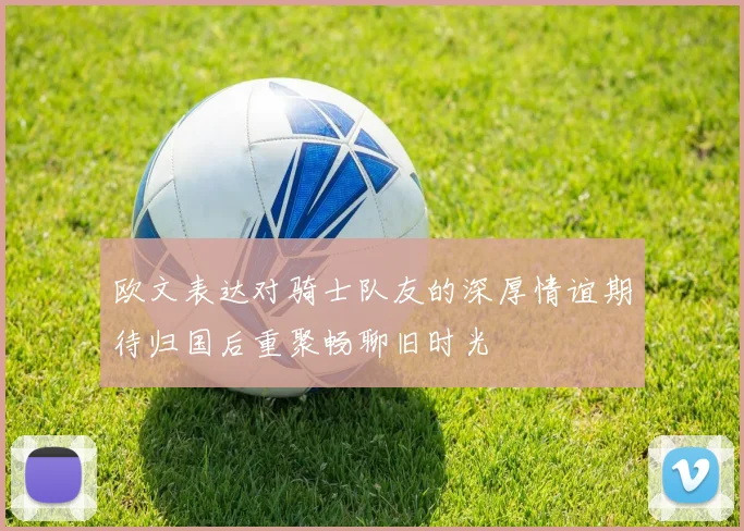 欧文表达对骑士队友的深厚情谊期待归国后重聚畅聊旧时光