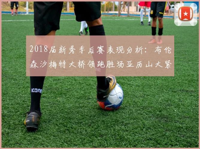 2018届新秀季后赛表现分析：布伦森沙梅特大桥领跑胜场亚历山大紧随其后