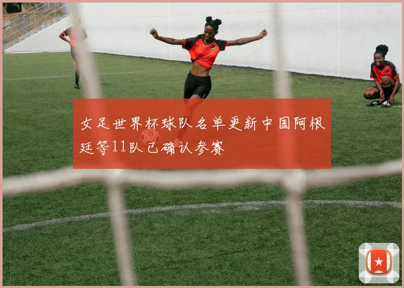 女足世界杯球队名单更新中国阿根廷等11队已确认参赛