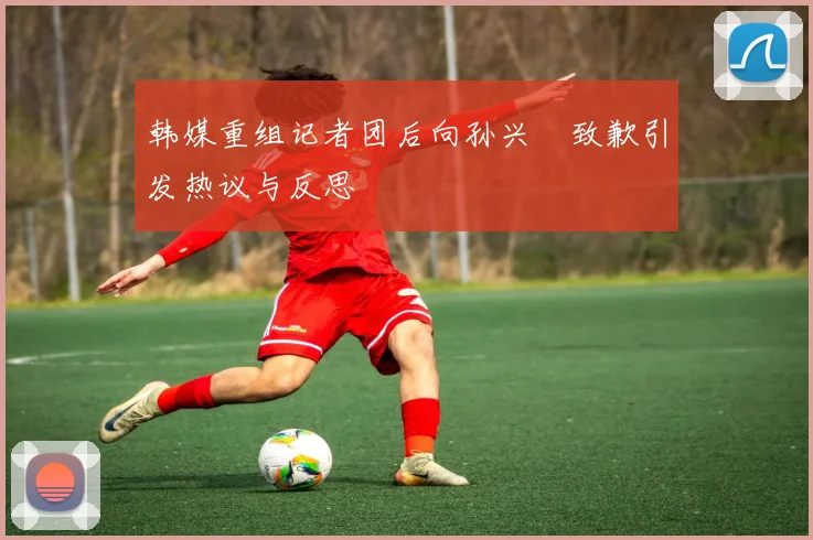 韩媒重组记者团后向孙兴慜致歉引发热议与反思
